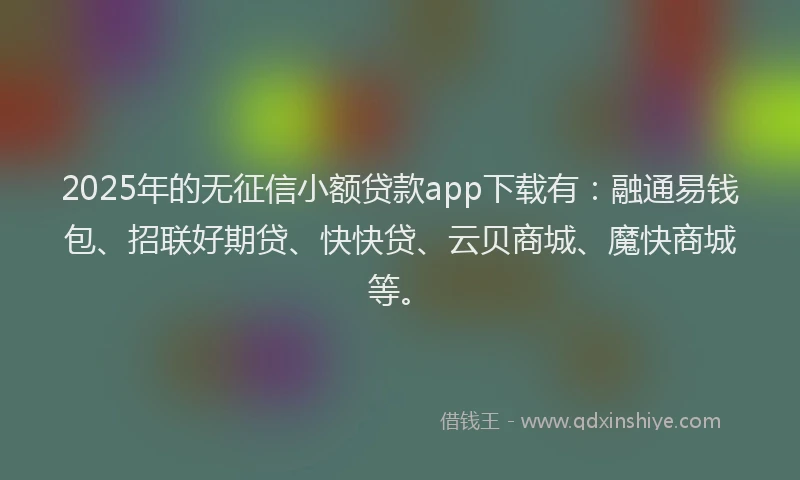 2025年的无征信小额贷款app下载有：融通易钱包、招联好期贷、快快贷、云贝商城、魔快商城等。