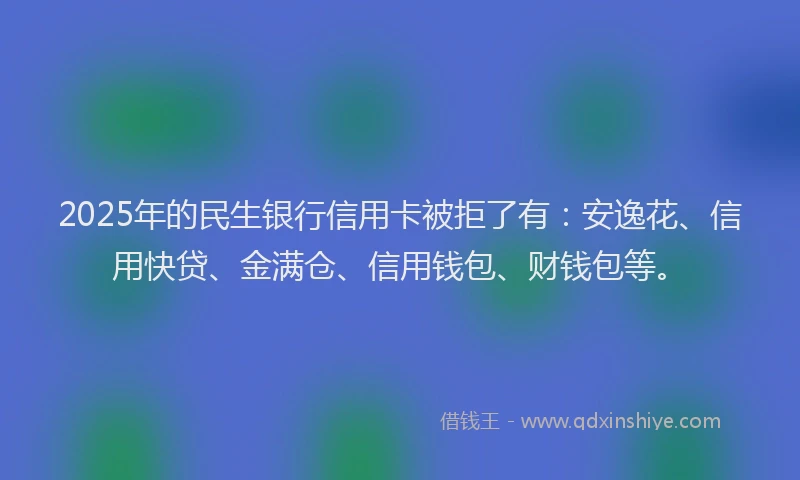 2025年的民生银行信用卡被拒了有：安逸花、信用快贷、金满仓、信用钱包、财钱包等。