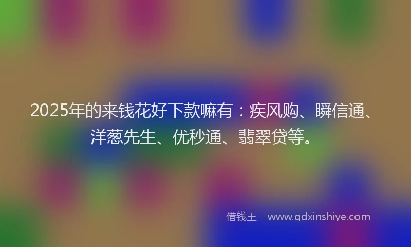 2025年的来钱花好下款嘛有：疾风购、瞬信通、洋葱先生、优秒通、翡翠贷等。