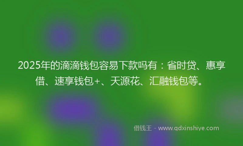 2025年的滴滴钱包容易下款吗有：省时贷、惠享借、速享钱包+、天源花、汇融钱包等。