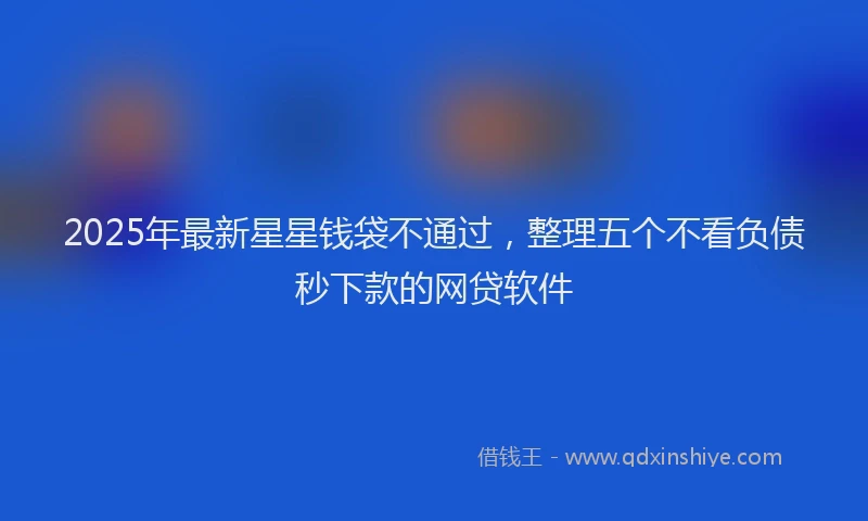 2025年最新星星钱袋不通过，整理五个不看负债秒下款的网贷软件