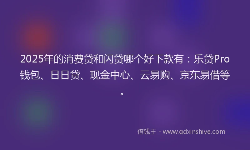 2025年的消费贷和闪贷哪个好下款有：乐贷Pro钱包、日日贷、现金中心、云易购、京东易借等。
