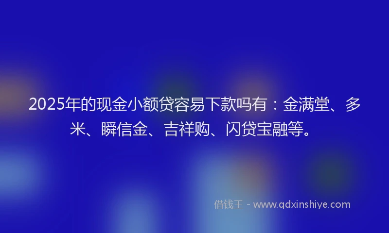 2025年的现金小额贷容易下款吗有：金满堂、多米、瞬信金、吉祥购、闪贷宝融等。