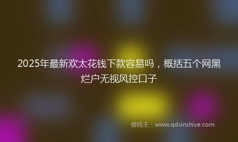 2025年最新欢太花钱下款容易吗，概括五个网黑烂户无视风控口子