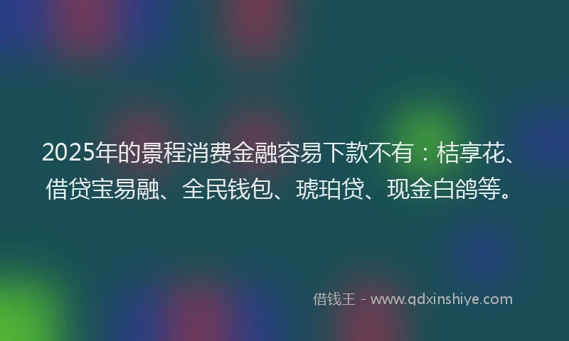 2025年的景程消费金融容易下款不有：桔享花、借贷宝易融、全民钱包、琥珀贷、现金白鸽等。