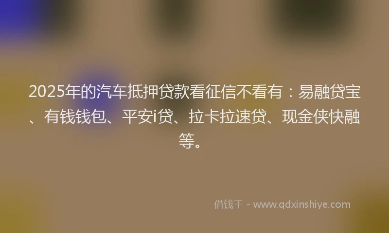 2025年的汽车抵押贷款看征信不看有：易融贷宝、有钱钱包、平安i贷、拉卡拉速贷、现金侠快融等。