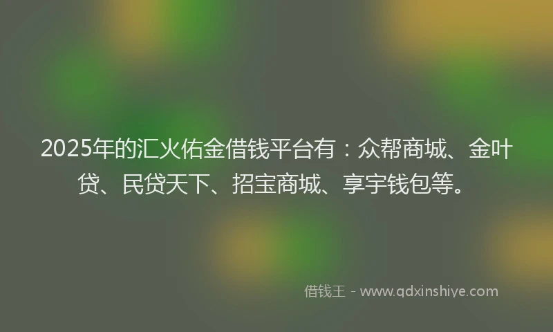 2025年的汇火佑金借钱平台有：众帮商城、金叶贷、民贷天下、招宝商城、享宇钱包等。