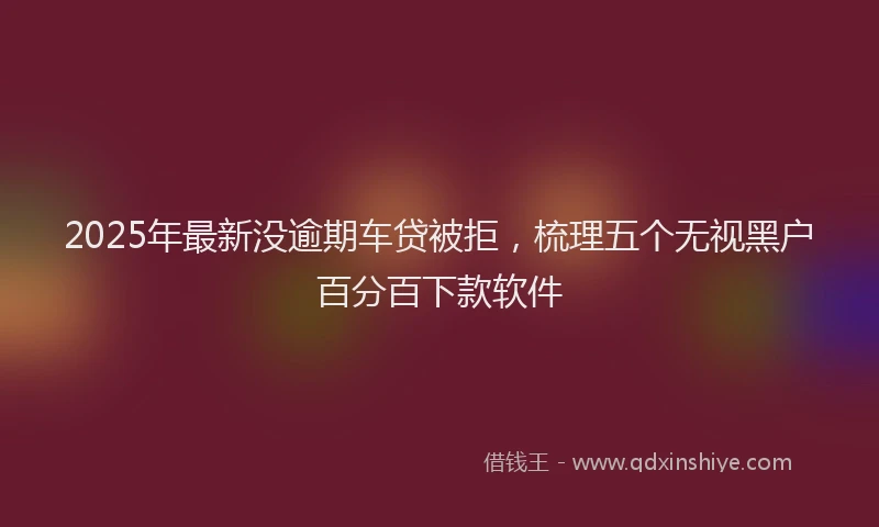 2025年最新没逾期车贷被拒，梳理五个无视黑户百分百下款软件