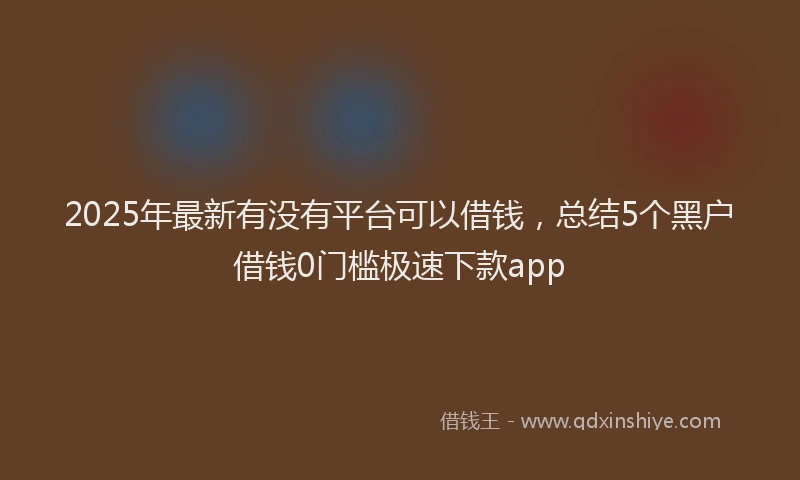 2025年最新有没有平台可以借钱，总结5个黑户借钱0门槛极速下款app