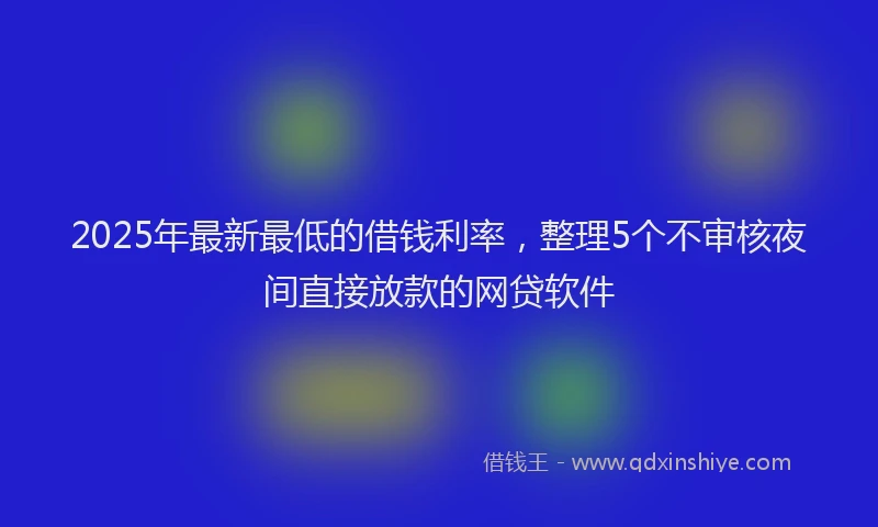 2025年最新最低的借钱利率，整理5个不审核夜间直接放款的网贷软件