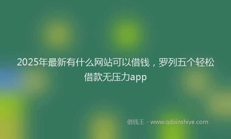 2025年最新有什么网站可以借钱，罗列五个轻松借款无压力app