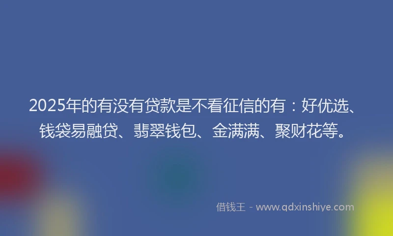 2025年的有没有贷款是不看征信的有：好优选、钱袋易融贷、翡翠钱包、金满满、聚财花等。