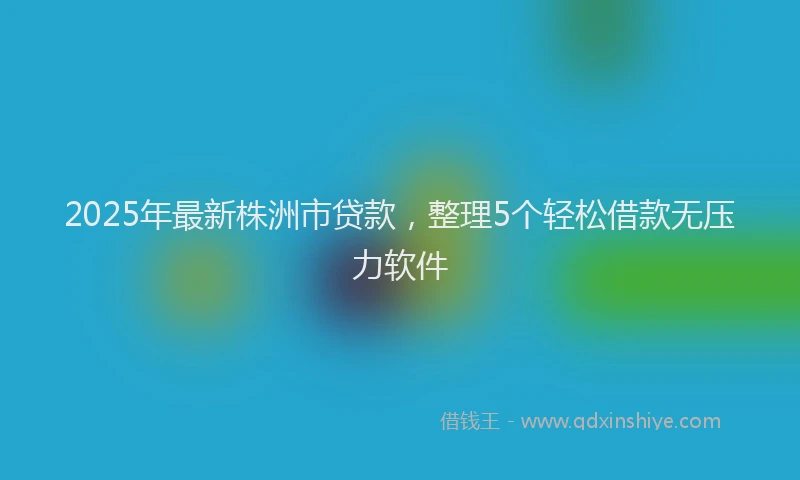 2025年最新株洲市贷款，整理5个轻松借款无压力软件