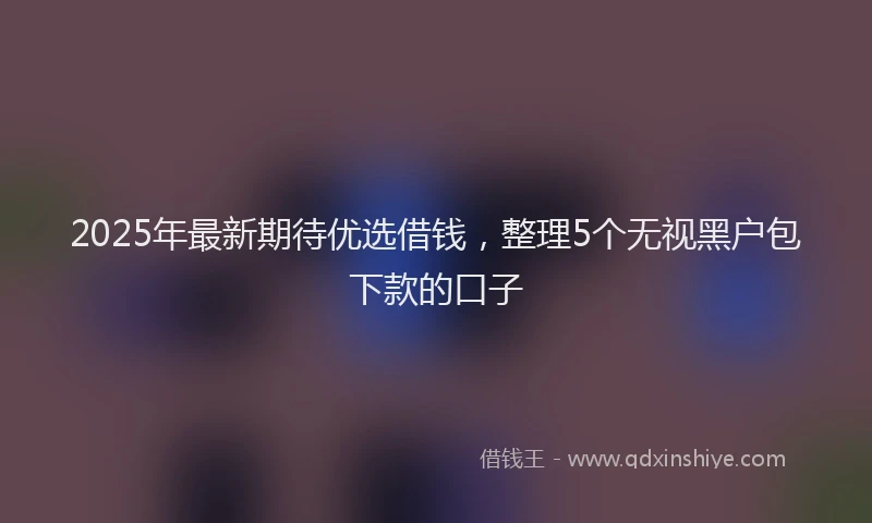 2025年最新期待优选借钱，整理5个无视黑户包下款的口子