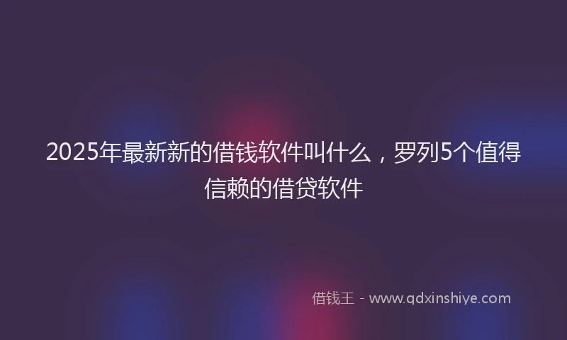 2025年最新新的借钱软件叫什么，罗列5个值得信赖的借贷软件