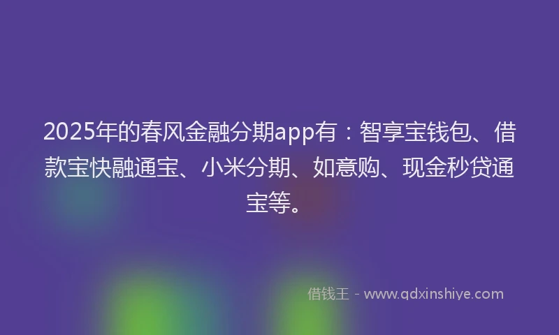 2025年的春风金融分期app有：智享宝钱包、借款宝快融通宝、小米分期、如意购、现金秒贷通宝等。