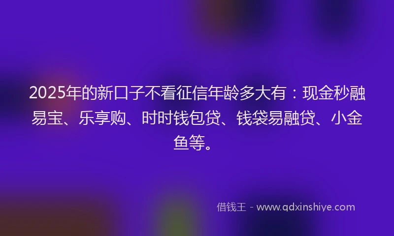 2025年的新口子不看征信年龄多大有：现金秒融易宝、乐享购、时时钱包贷、钱袋易融贷、小金鱼等。