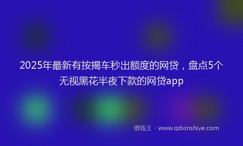 2025年最新有按揭车秒出额度的网贷，盘点5个无视黑花半夜下款的网贷app