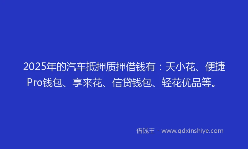 2025年的汽车抵押质押借钱有：天小花、便捷Pro钱包、享来花、信贷钱包、轻花优品等。