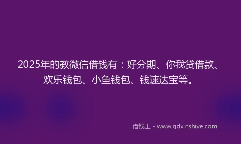 2025年的教微信借钱有：好分期、你我贷借款、欢乐钱包、小鱼钱包、钱速达宝等。