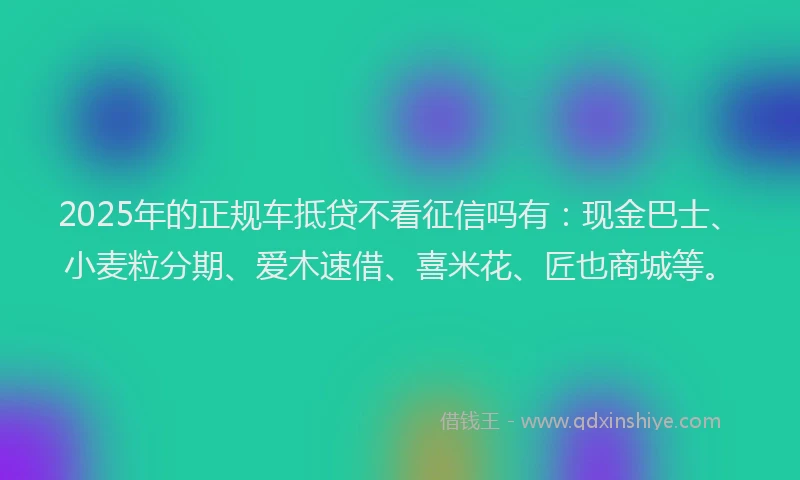 2025年的正规车抵贷不看征信吗有：现金巴士、小麦粒分期、爱木速借、喜米花、匠也商城等。