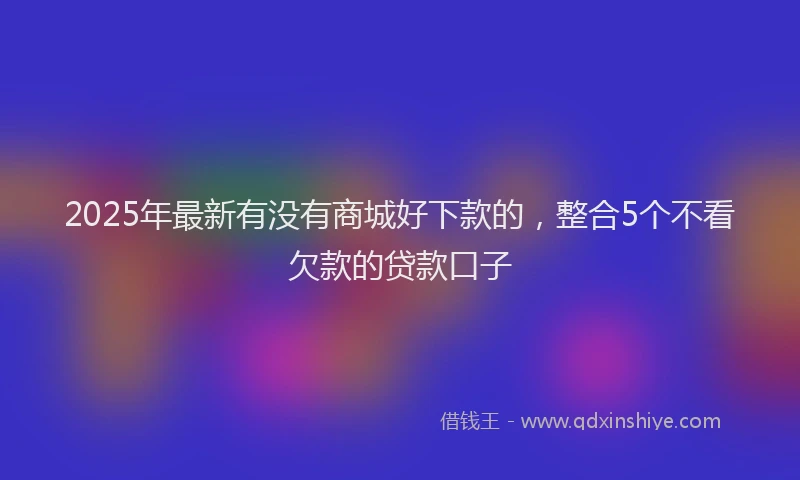 2025年最新有没有商城好下款的，整合5个不看欠款的贷款口子