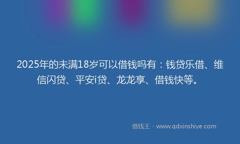 2025年的未满18岁可以借钱吗有：钱贷乐借、维信闪贷、平安i贷、龙龙享、借钱快等。