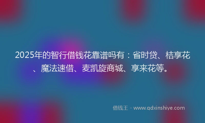 2025年的智行借钱花靠谱吗有：省时贷、桔享花、魔法速借、麦凯旋商城、享来花等。