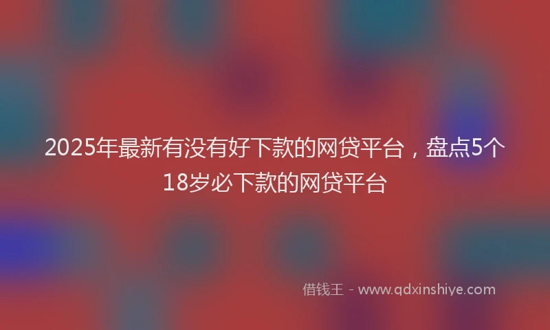 2025年最新有没有好下款的网贷平台，盘点5个18岁必下款的网贷平台