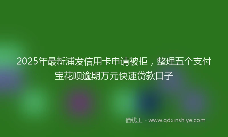 2025年最新浦发信用卡申请被拒，整理五个支付宝花呗逾期万元快速贷款口子