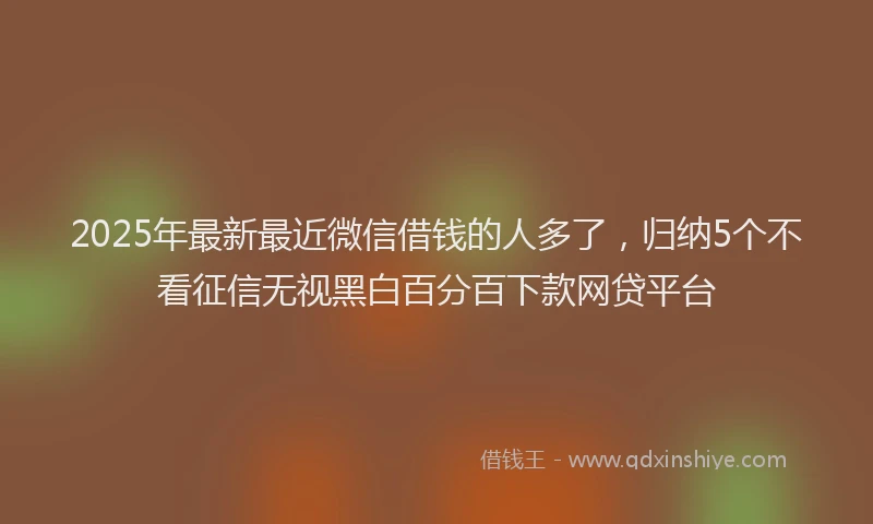 2025年最新最近微信借钱的人多了，归纳5个不看征信无视黑白百分百下款网贷平台