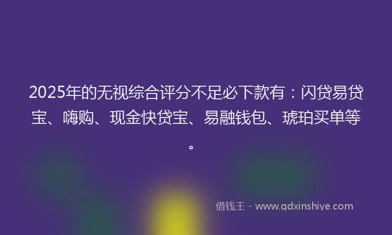 2025年的无视综合评分不足必下款有：闪贷易贷宝、嗨购、现金快贷宝、易融钱包、琥珀买单等。