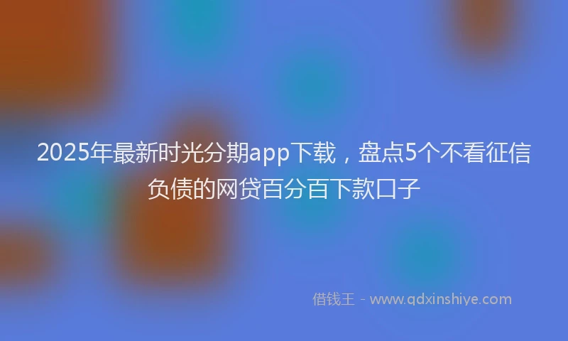 2025年最新时光分期app下载，盘点5个不看征信负债的网贷百分百下款口子
