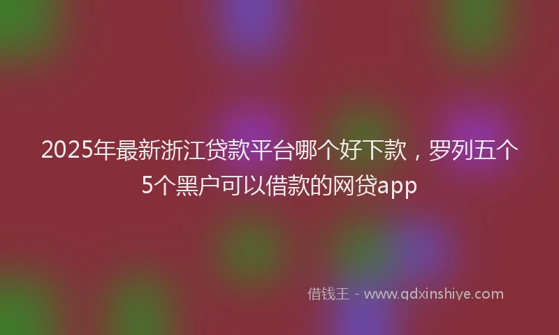 2025年最新浙江贷款平台哪个好下款，罗列五个5个黑户可以借款的网贷app