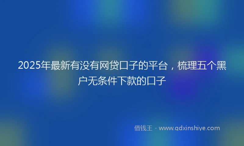 2025年最新有没有网贷口子的平台，梳理五个黑户无条件下款的口子