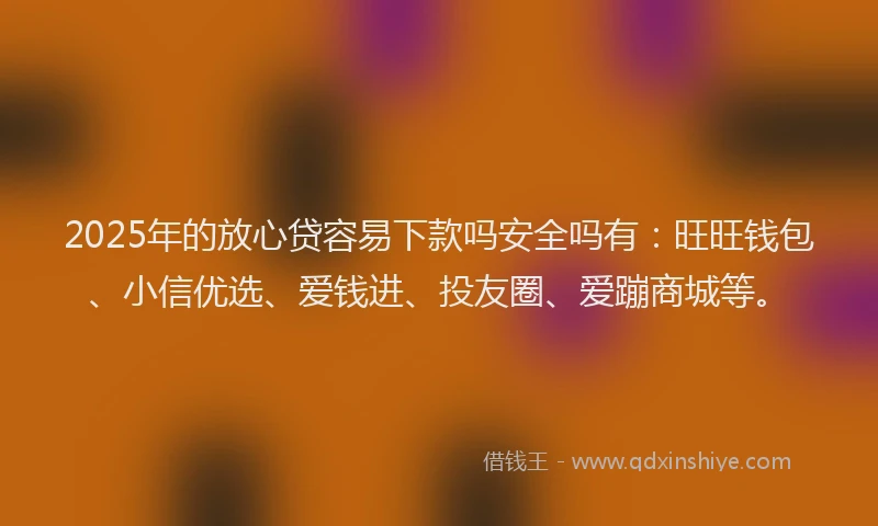 2025年的放心贷容易下款吗安全吗有：旺旺钱包、小信优选、爱钱进、投友圈、爱蹦商城等。