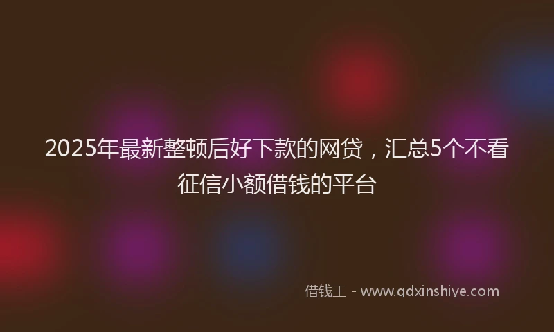 2025年最新整顿后好下款的网贷，汇总5个不看征信小额借钱的平台