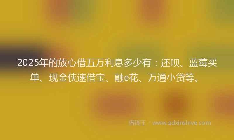 2025年的放心借五万利息多少有：还呗、蓝莓买单、现金侠速借宝、融e花、万通小贷等。