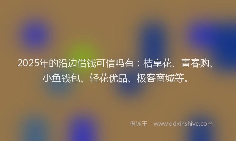2025年的沿边借钱可信吗有：桔享花、青春购、小鱼钱包、轻花优品、极客商城等。