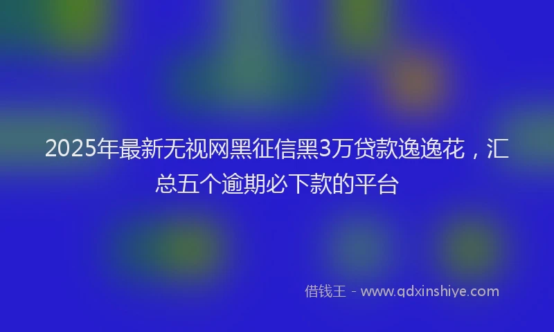 2025年最新无视网黑征信黑3万贷款逸逸花，汇总五个逾期必下款的平台