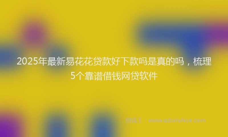 2025年最新易花花贷款好下款吗是真的吗，梳理5个靠谱借钱网贷软件
