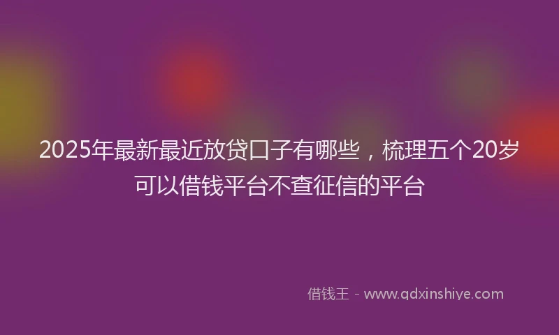 2025年最新最近放贷口子有哪些，梳理五个20岁可以借钱平台不查征信的平台