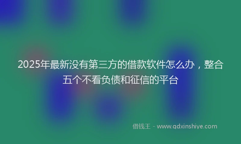 2025年最新没有第三方的借款软件怎么办，整合五个不看负债和征信的平台