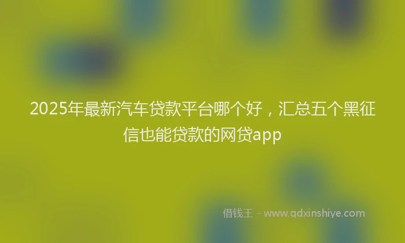 2025年最新汽车贷款平台哪个好，汇总五个黑征信也能贷款的网贷app
