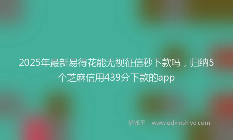 2025年最新易得花能无视征信秒下款吗，归纳5个芝麻信用439分下款的app