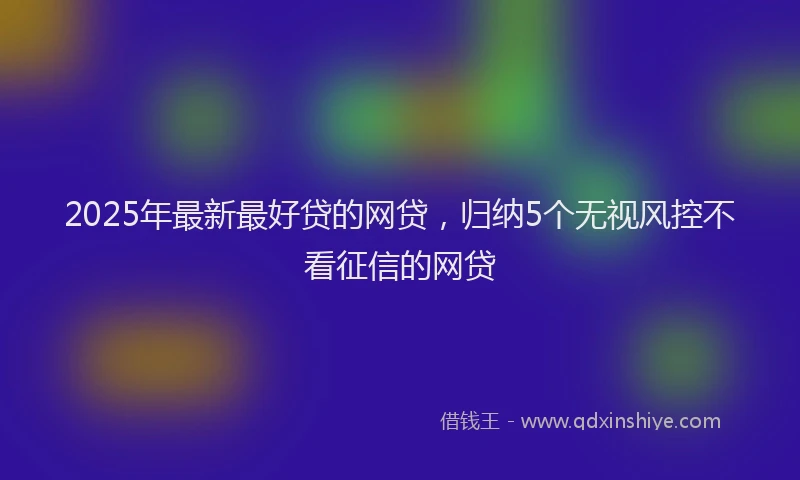 2025年最新最好贷的网贷，归纳5个无视风控不看征信的网贷