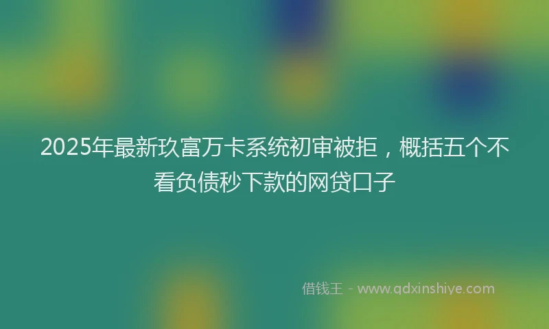 2025年最新玖富万卡系统初审被拒，概括五个不看负债秒下款的网贷口子