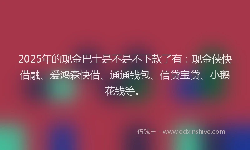 2025年的现金巴士是不是不下款了有：现金侠快借融、爱鸿森快借、通通钱包、信贷宝贷、小鹅花钱等。