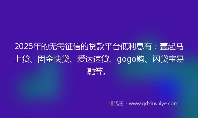 2025年的无需征信的贷款平台低利息有：壹起马上贷、固金快贷、爱达速贷、gogo购、闪贷宝易融等。