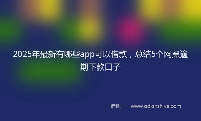 2025年最新有哪些app可以借款，总结5个网黑逾期下款口子